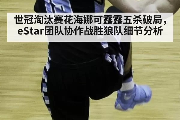 世冠淘汰赛花海娜可露露五杀破局，eStar团队协作战胜狼队细节分析