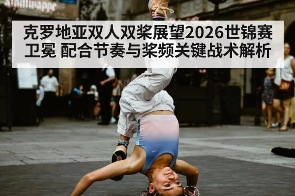 克罗地亚双人双桨展望2026世锦赛卫冕 配合节奏与桨频关键战术解析