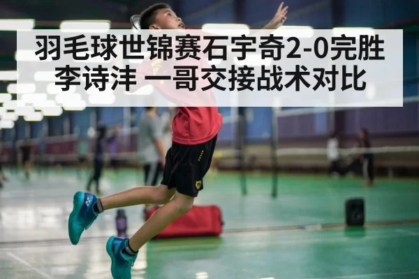 羽毛球世锦赛石宇奇2-0完胜李诗沣 一哥交接战术对比