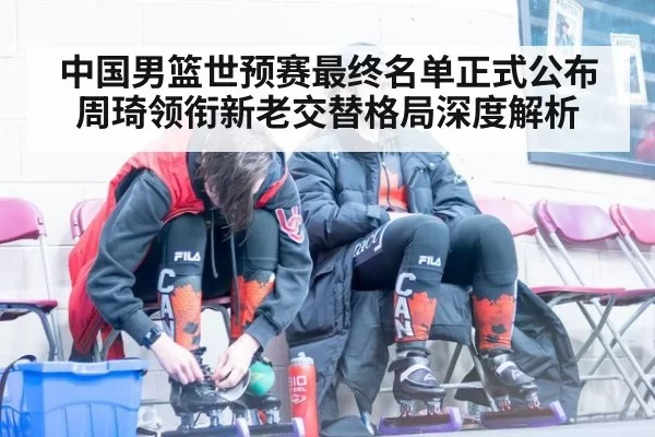 中国男篮世预赛最终名单正式公布 周琦领衔新老交替格局深度解析