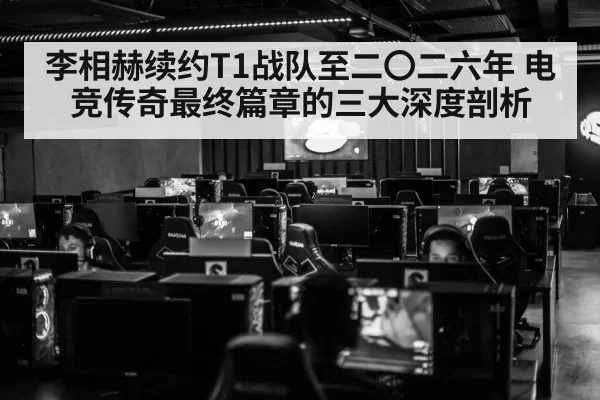 李相赫续约T1战队至二〇二六年 电竞传奇最终篇章的三大深度剖析