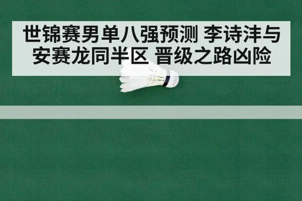 世锦赛男单八强预测 李诗沣与安赛龙同半区 晋级之路凶险